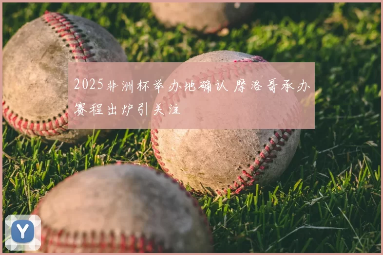 2025非洲杯举办地确认 摩洛哥承办赛程出炉引关注