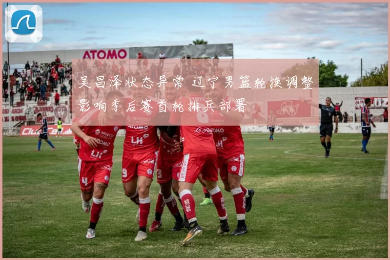 吴昌泽状态异常 辽宁男篮轮换调整影响季后赛首轮排兵部署