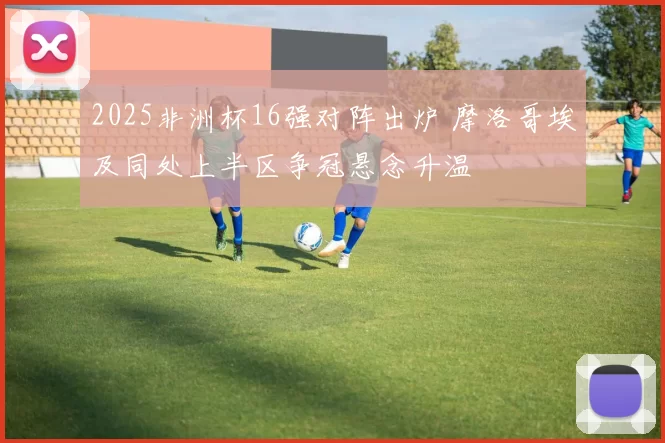 2025非洲杯16强对阵出炉 摩洛哥埃及同处上半区争冠悬念升温