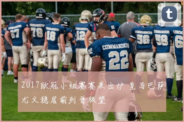 2017欧冠小组赛赛果出炉 皇马巴萨尤文稳居前列晋级望