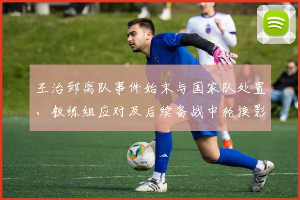 王治郅离队事件始末与国家队处置、教练组应对及后续备战中轮换影响研判