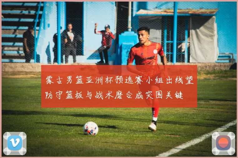 蒙古男篮亚洲杯预选赛小组出线望防守篮板与战术磨合成突围关键