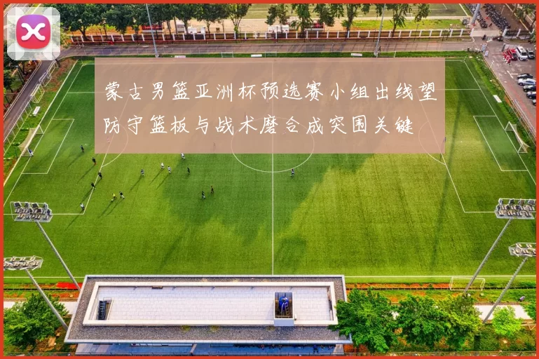 蒙古男篮亚洲杯预选赛小组出线望防守篮板与战术磨合成突围关键