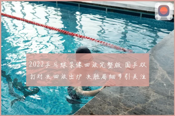 2022乒乓球录像回放完整版 国乒双打对决回放出炉 决胜局细节引关注