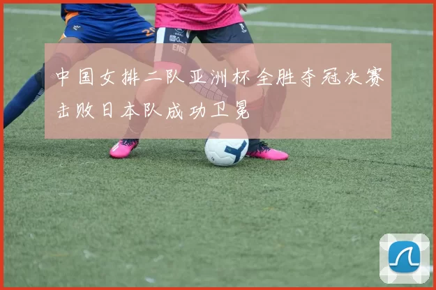 中国女排二队亚洲杯全胜夺冠决赛击败日本队成功卫冕