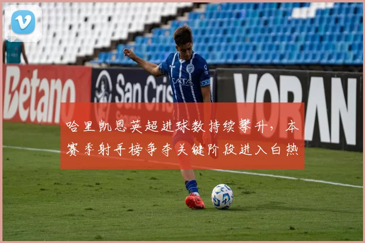 哈里凯恩英超进球数持续攀升，本赛季射手榜争夺关键阶段进入白热化