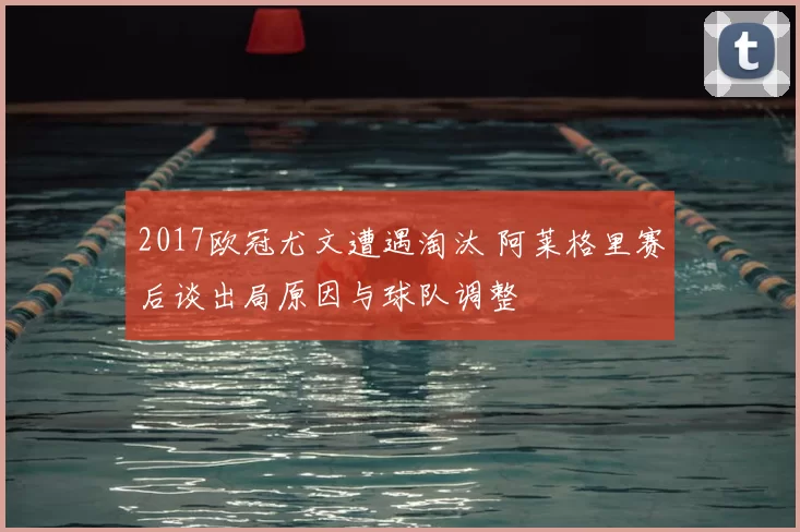 2017欧冠尤文遭遇淘汰 阿莱格里赛后谈出局原因与球队调整