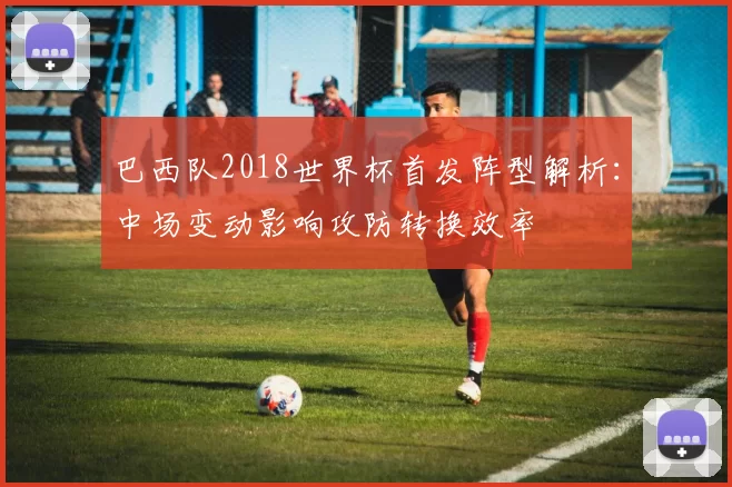 巴西队2018世界杯首发阵型解析：中场变动影响攻防转换效率