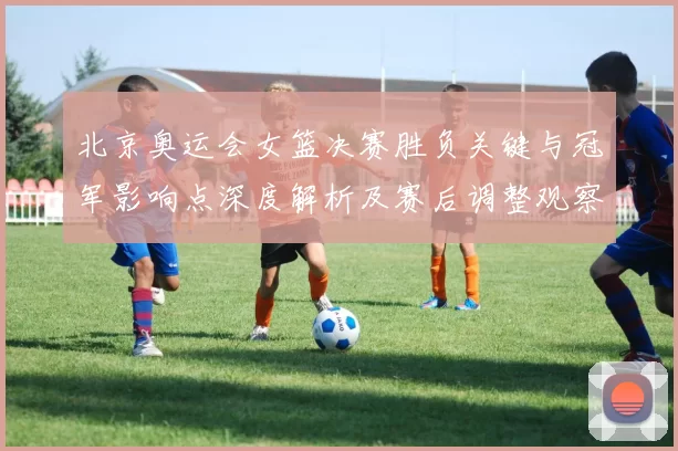 北京奥运会女篮决赛胜负关键与冠军影响点深度解析及赛后调整观察