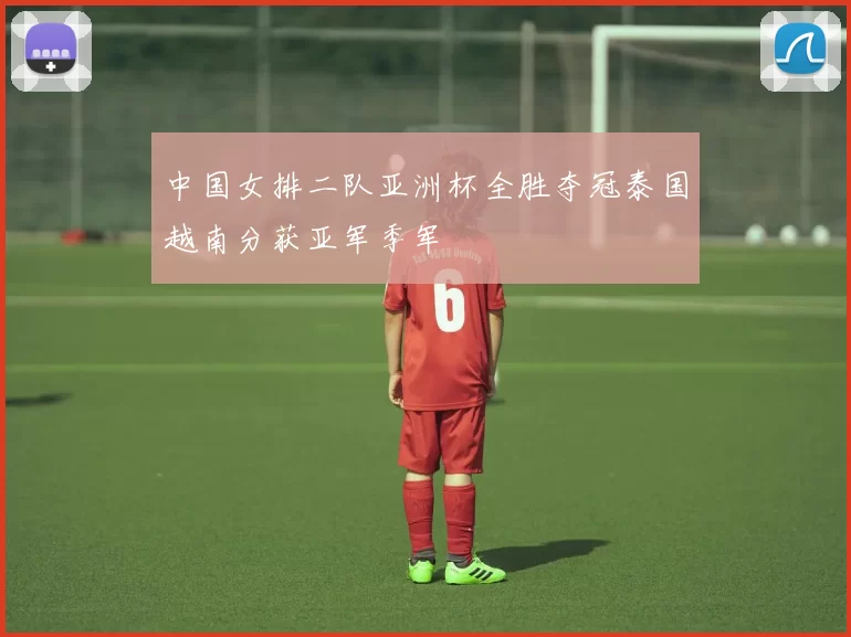中国女排二队亚洲杯全胜夺冠泰国越南分获亚军季军