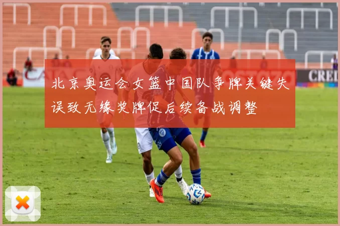 北京奥运会女篮中国队争牌关键失误致无缘奖牌促后续备战调整