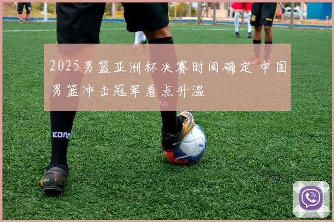 2025男篮亚洲杯决赛时间确定 中国男篮冲击冠军看点升温