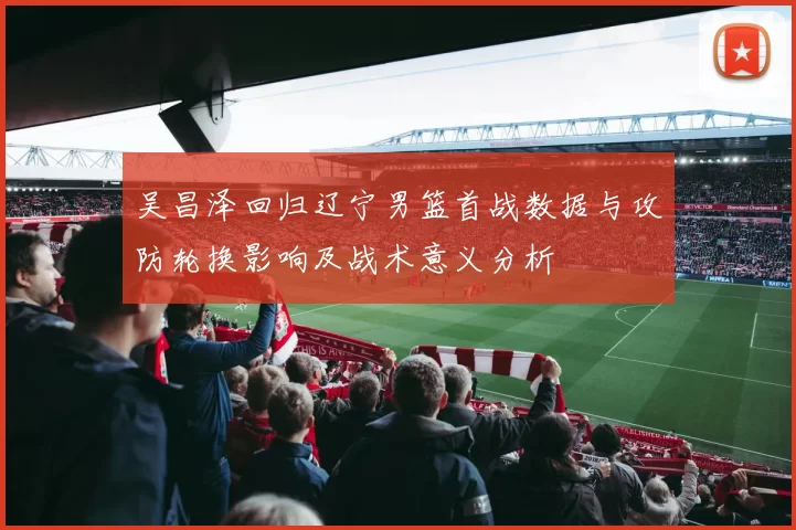 吴昌泽回归辽宁男篮首战数据与攻防轮换影响及战术意义分析