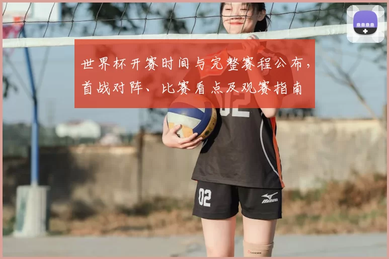 世界杯开赛时间与完整赛程公布，首战对阵、比赛看点及观赛指南