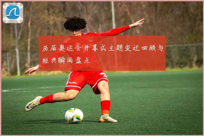 历届奥运会开幕式主题变迁回顾与经典瞬间盘点