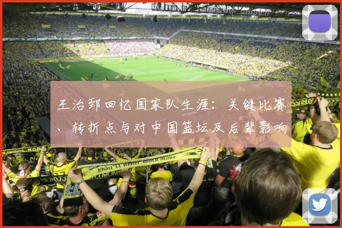 王治郅回忆国家队生涯：关键比赛、转折点与对中国篮坛及后辈影响