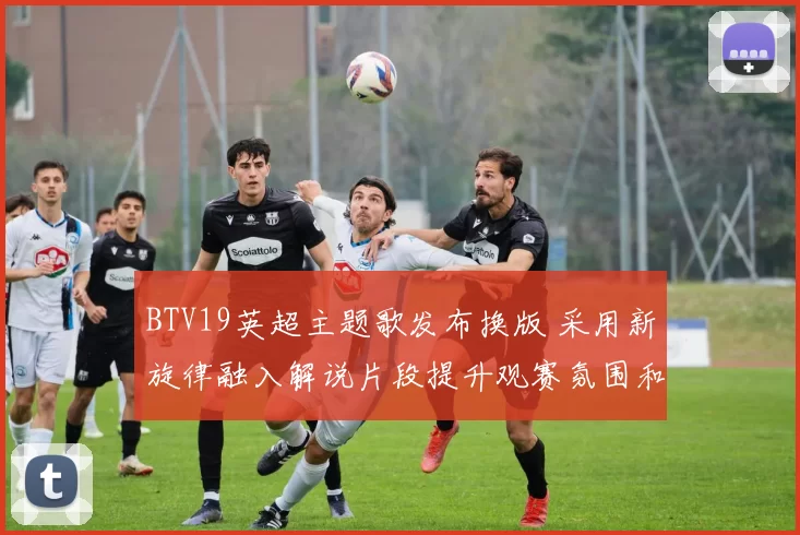 BTV19英超主题歌发布换版 采用新旋律融入解说片段提升观赛氛围和视觉效果