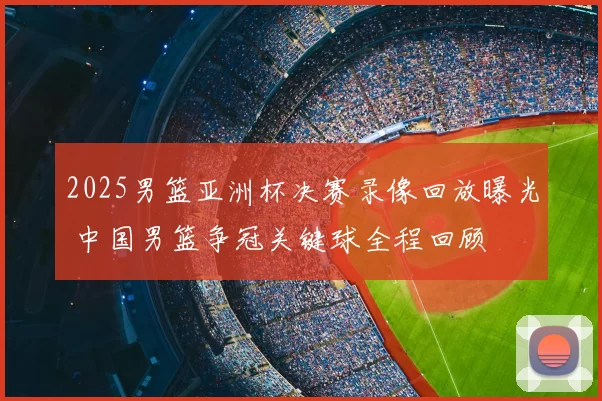 2025男篮亚洲杯决赛录像回放曝光 中国男篮争冠关键球全程回顾