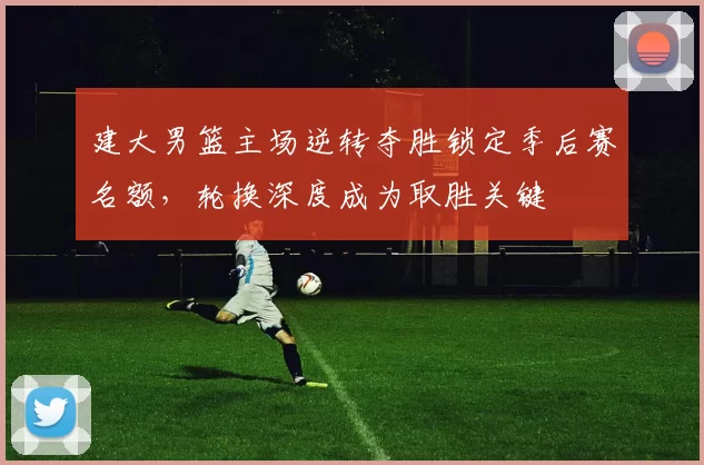 建大男篮主场逆转夺胜锁定季后赛名额，轮换深度成为取胜关键