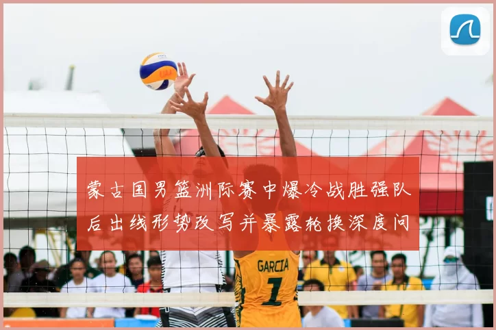 蒙古国男篮洲际赛中爆冷战胜强队后出线形势改写并暴露轮换深度问题