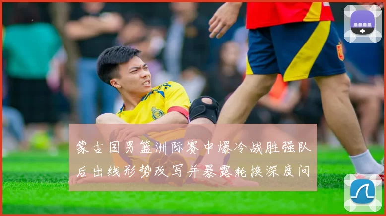 蒙古国男篮洲际赛中爆冷战胜强队后出线形势改写并暴露轮换深度问题